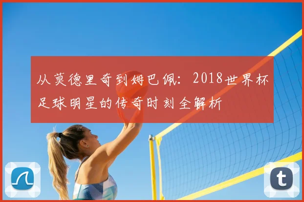 从莫德里奇到姆巴佩：2018世界杯足球明星的传奇时刻全解析