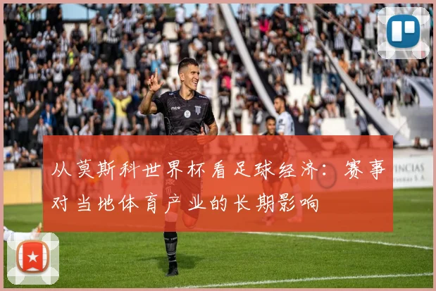 从莫斯科世界杯看足球经济：赛事对当地体育产业的长期影响