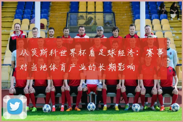 从莫斯科世界杯看足球经济：赛事对当地体育产业的长期影响