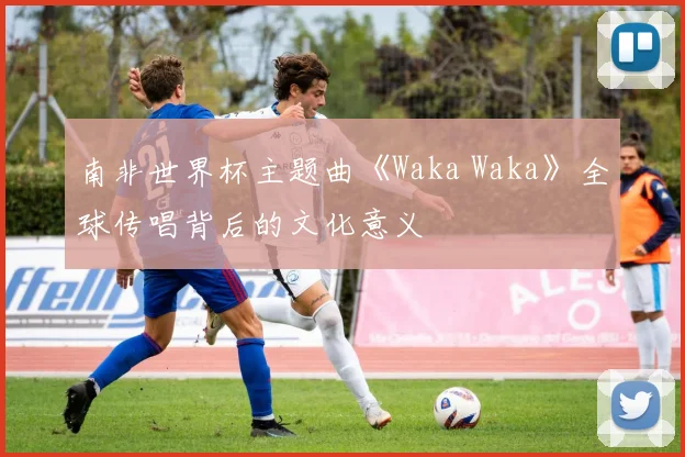南非世界杯主题曲《Waka Waka》全球传唱背后的文化意义