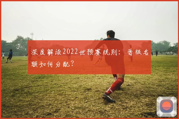 深度解读2022世预赛规则:晋级名额如何分配?