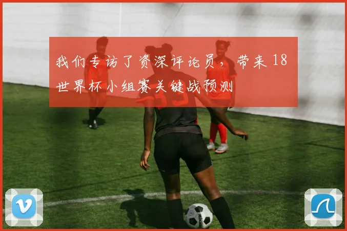 我们专访了资深评论员,带来 18 世界杯小组赛关键战预测
