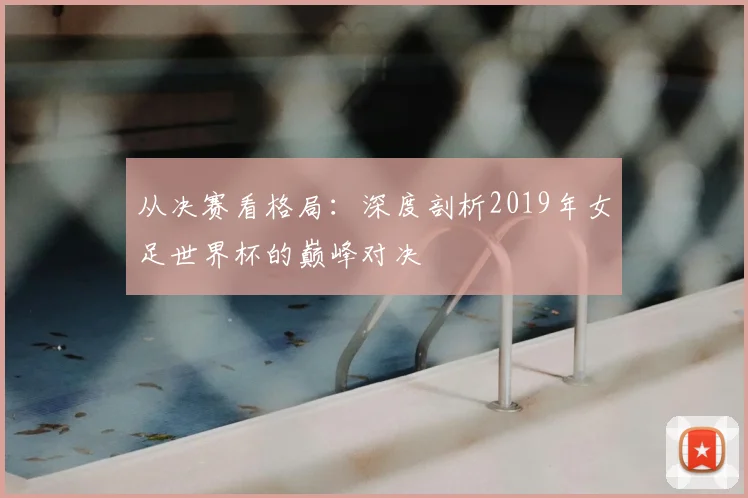 从决赛看格局:深度剖析2019年女足世界杯的巅峰对决