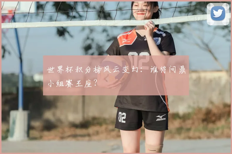 世界杯积分榜风云变幻：谁将问鼎小组赛王座？
