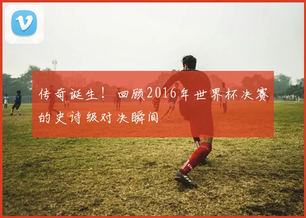 传奇诞生！回顾2016年世界杯决赛的史诗级对决瞬间
