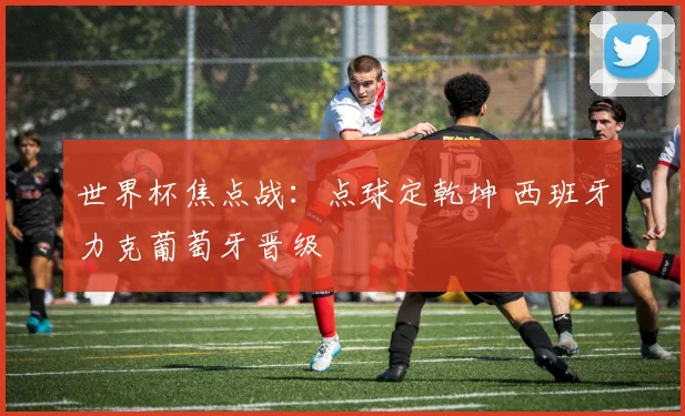 世界杯焦点战：点球定乾坤 西班牙力克葡萄牙晋级