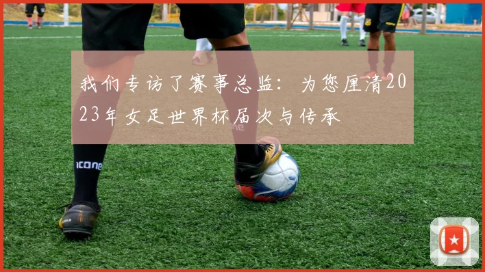 我们专访了赛事总监:为您厘清2023年女足世界杯届次与传承