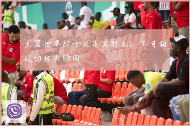 女篮世界杯十大高光时刻：不可错过的经典瞬间