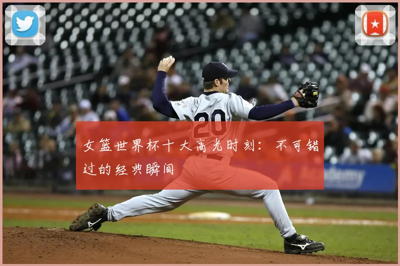 女篮世界杯十大高光时刻:不可错过的经典瞬间