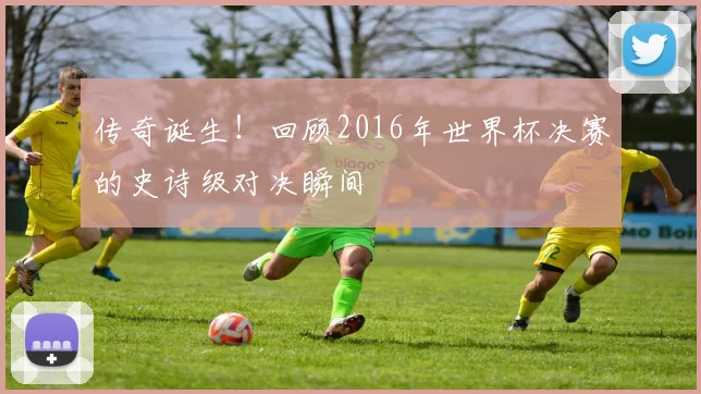 传奇诞生!回顾2016年世界杯决赛的史诗级对决瞬间